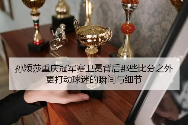 孙颖莎重庆冠军赛卫冕背后那些比分之外更打动球迷的瞬间与细节